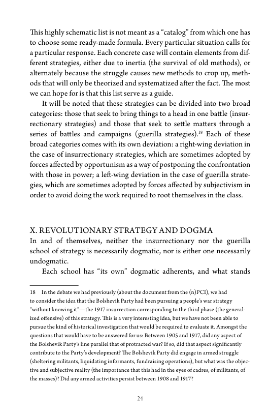 ‘This highly schematic list is not meant as a “catalog” from which one has
to choose some ready-made formula. Every particular situation calls for
a particular response. Each concrete case will contain elements from dif-
ferent strategies, either due to inertia (the survival of old methods), or
alternately because the struggle causes new methods to crop up, meth-
ods that will only be theorized and systematized after the fact. The most
‘we can hope for is that this list serve as a guide.

It will be noted that these strategies can be divided into two broad
categories: those that seek to bring things to a head in one battle (insur-
rectionary strategies) and those that seek to settle matters through a
series of battles and campaigns (guerilla strategies)" Each of these
broad categories comes with its own deviation: a right-wing deviation in
the case of insurrectionary strategies, which are sometimes adopted by
forces affected by opportunism as a way of postponing the confrontation
with those in power; a left-wing deviation in the case of guerilla strate-
gies, which are sometimes adopted by forces affected by subjectivism in
order to avoid doing the work required to root themselves in the class.

  

 

X. REVOLUTIONARY STRATEGY AND DOGMA
In and of themselves, neither the insurrectionary nor the guerilla
school of strategy is necessarily dogmatic, nor is either one necessarily
undogmatic.

Each school has “its own” dogmatic adherents, and what stands

18 Inthe debate we had previously (about the document from the (a)PC1), we had

to consider the idea that the Bolshevik Party had been pursuing a people's war strategy
‘without knowingit”—the 1917 insurrection coreesponding to the thied phat (the general-
sued offensive) ofthis strategy. Thisis avery interesting idea, but we have not been abeto
pursue the kindof historical investigation that would be required to evaluate t. Amongst the
«questions that would have tobe answered for us: Between 1905 and 1917, did any aspect of
the Bolshevik Party's ine parallel that of protracted war fs did that aspect sigaiticantly
contribute othe Party's development? The Bolshevik Party did engage in armed struggle
(helering militants, liquidating informants, fundraising operations), but what was the objec:
tive and subjective ality (he importance that thishadin the eyes of cadres, of militants of
the masses)? Did any armed activities persist between 1908 and 1917?

4
